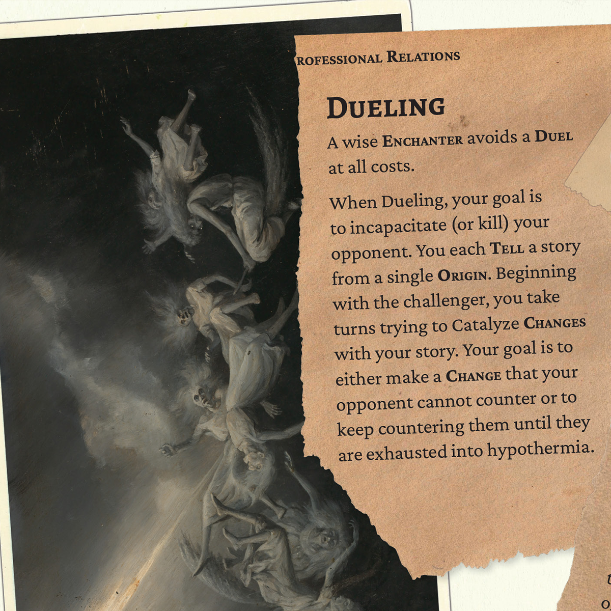 A scan of an old postcard, depicting elderly women tumbling through dark stormy skies. A scrap of paper reads: Dueling A wise Enchanter avoids a Duel at all costs.  When Dueling, your goal is to incapacitate (or kill) your opponent. You each Tell a story from a single Origin. Beginning with the challenger, you take turns trying to Catalyze Changes with your story. Your goal is to either make a Change that your opponent cannot counter or to keep countering them until they are exhausted into hypothermia. 